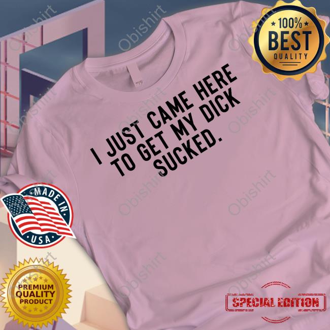 I Just Came Here To Get My Dick Sucked T Shirts I Just Came Here To Get My Dick Sucked T Shirts