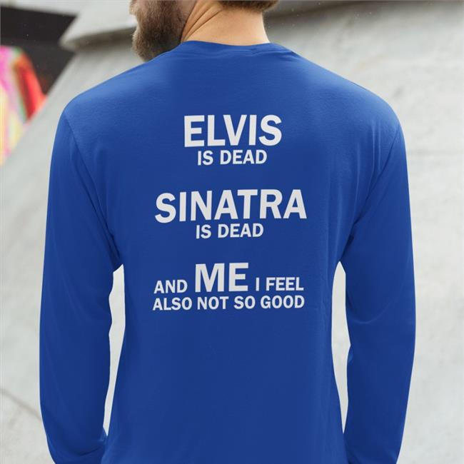 Elvis Is Dead Sinatra Is Dead And Me I Feel Also Not So Good Sweatshirt Shirtsthtgohard Elvis Is Dead Sinatra Is Dead And Me I Feel Also Not So Good T Shirt Shirts That Go Hard