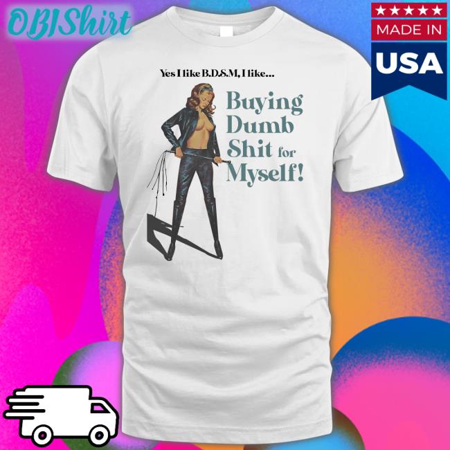 Yes I Like Bdsm I Like Buying Dumb Shit For Myself Tees