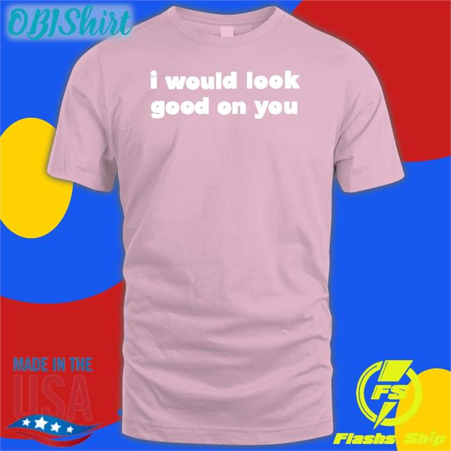 I Would Look Good On You Tee I Would Look Good On You Tee Shirt