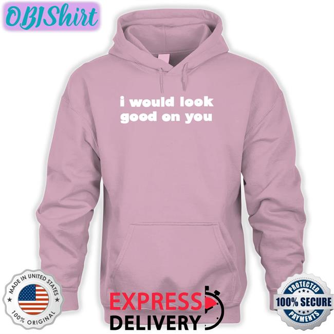 I Would Look Good On You Tee I Would Look Good On You Sweatshirt