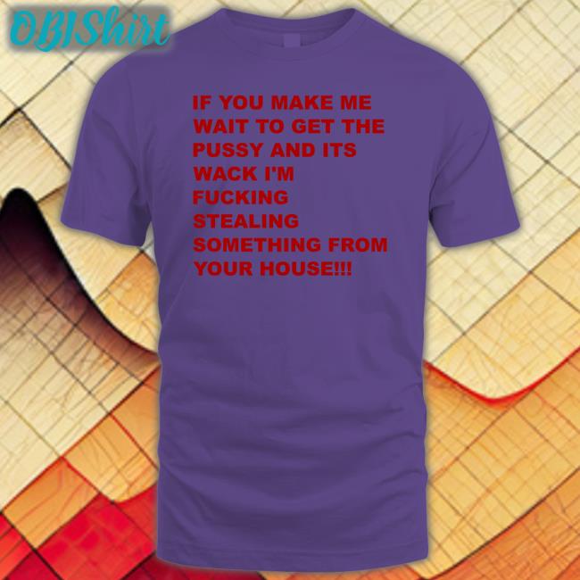 If You Make Me Wait To Get The Pussy And Its Wack I'm Fucking Stealing Something From Your House T Shirts