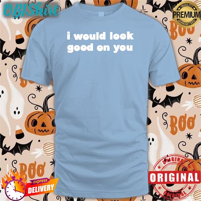 I Would Look Good On You Tee Omighty I Would Look Good On You Shirt