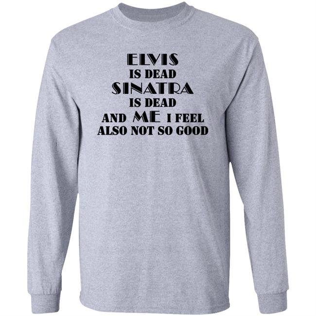 Elvis Is Dead Sinatra Is Dead And Me I Feel Also Not So Good Shirt