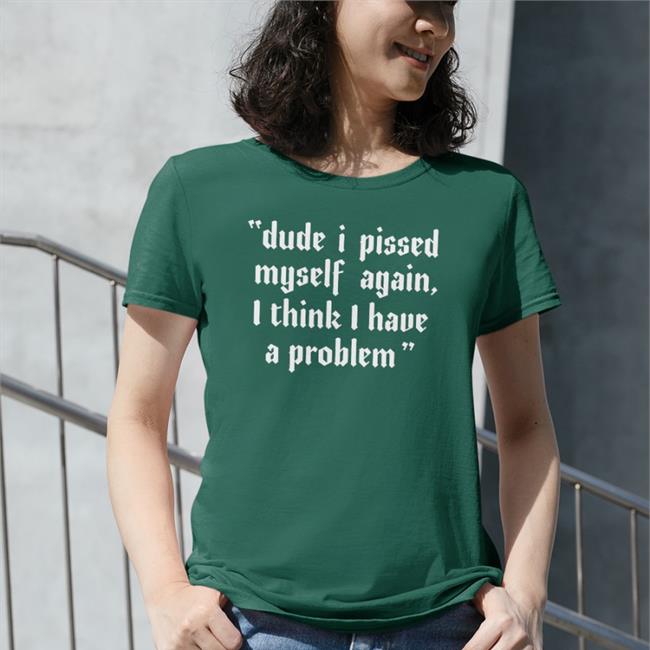 Shirts That Go Hard Dude I Pissed Myself Again I Think I Have A Problem Shirt Shirtsthtgohard