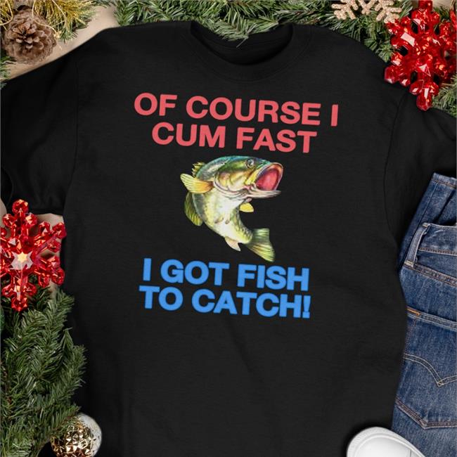 Of Course I Cum Fast I Got Fish To Catch Shirts