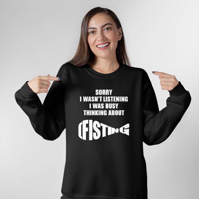 Sorry I Wasn't Listening I Was Busy Thinking About Fisting Shirt
