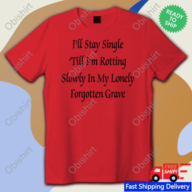Shirts That Go Hard I'll Stay Single 'Till I'm Rotting Slowly In My Lonely Forgotten Grave Tee Shirts Shirtsthtgohard