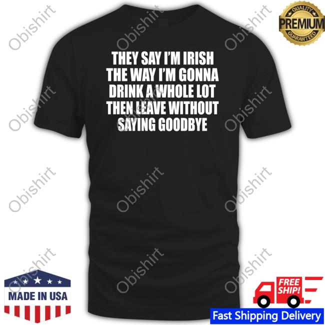 Gotfunnymerch They Say I'm Irish The Way I'm Gonna Drink A Whole Lot Then Leave Without Saying Goodbye Funny T Shirt