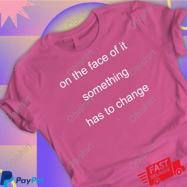 On The Face Of It Something Has To Change Shirt, T Shirt, Hoodie, Sweater, Long Sleeve T-Shirt And Tank Top
