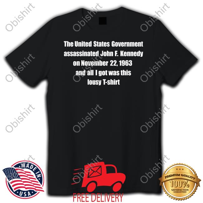 Shirts That Go Hard The United States Government Assassinated John F. Kennedy On November 22, 1963 And All I Got Was This Lousy T Shirt T Shirt