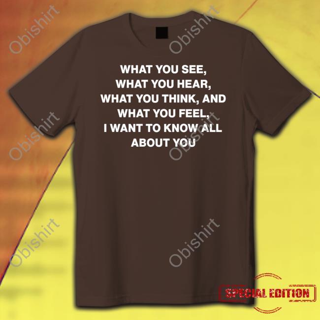 What You See What You Hear What You Think And What You Feel I Want To Know All About You T Shirts