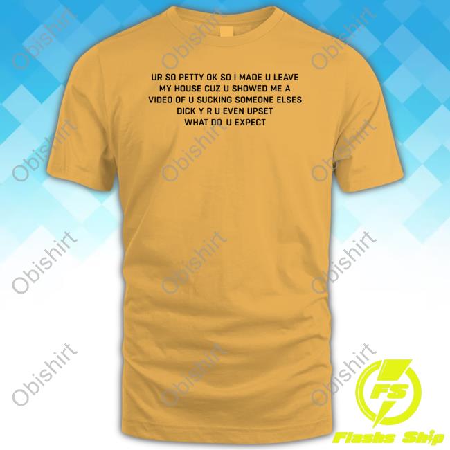 Good Shirts Ur So Petty Ok So I Made U Leave My House Cuz U Showed Me A Video Of U Sucking Someone Elses Hoodie