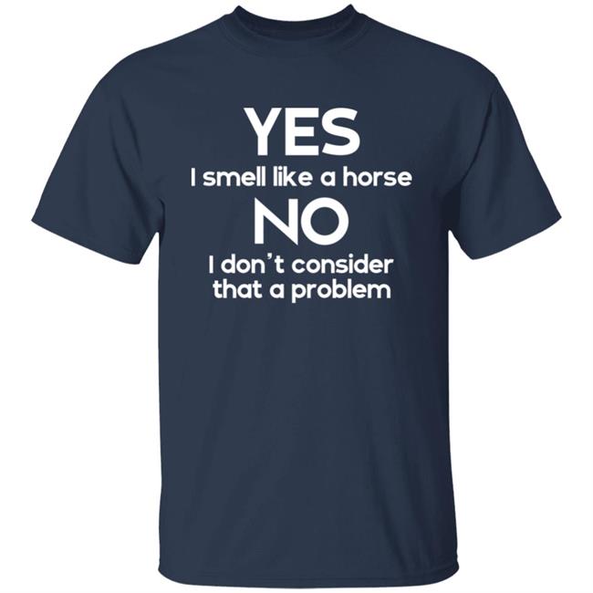 Shirts That Go Hard Yes I Smell Like A Horse No I Don't Consider That A Problem Shirt